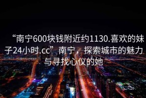 “南寧600塊錢(qián)附近約1130.喜歡的妹子24小時(shí).cc”南寧，探索城市的魅力與尋找心儀的她