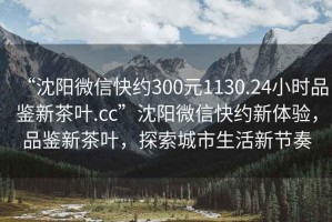 “沈陽(yáng)微信快約300元1130.24小時(shí)品鑒新茶葉.cc”沈陽(yáng)微信快約新體驗(yàn)，品鑒新茶葉，探索城市生活新節(jié)奏