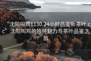 “沈陽叫雞1130.24小時品鑒新茶葉.cc”沈陽叫雞的獨特魅力與茶葉品鑒之旅