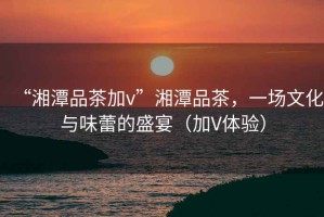 “湘潭品茶加v”湘潭品茶，一場文化與味蕾的盛宴（加V體驗）