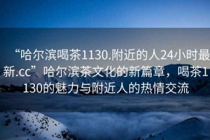 “哈爾濱喝茶1130.附近的人24小時(shí)最新.cc”哈爾濱茶文化的新篇章，喝茶1130的魅力與附近人的熱情交流