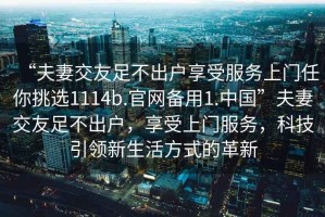“夫妻交友足不出戶享受服務(wù)上門任你挑選1114b.官網(wǎng)備用1.中國”夫妻交友足不出戶，享受上門服務(wù)，科技引領(lǐng)新生活方式的革新