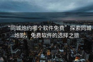 “同城炮約哪個軟件免費”探索同城炮影，免費軟件的選擇之旅