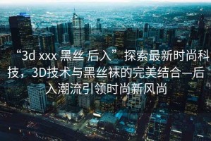 “3d xxx 黑絲 后入”探索最新時(shí)尚科技，3D技術(shù)與黑絲襪的完美結(jié)合—后入潮流引領(lǐng)時(shí)尚新風(fēng)尚