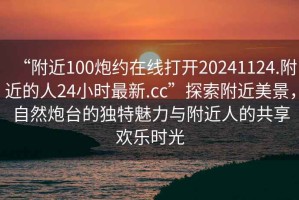 “附近100炮約在線打開20241124.附近的人24小時最新.cc”探索附近美景，自然炮臺的獨(dú)特魅力與附近人的共享歡樂時光