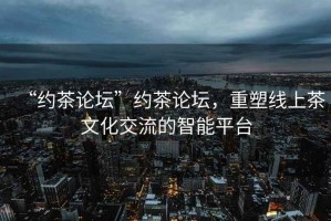 “約茶論壇”約茶論壇，重塑線(xiàn)上茶文化交流的智能平臺(tái)