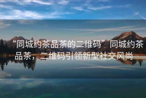 “同城約茶品茶的二維碼”同城約茶品茶，二維碼引領(lǐng)新型社交風(fēng)尚