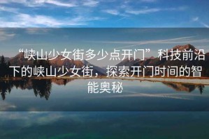 “峽山少女街多少點(diǎn)開門”科技前沿下的峽山少女街，探索開門時(shí)間的智能奧秘