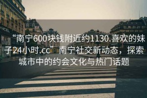 “南寧600塊錢附近約1130.喜歡的妹子24小時.cc”南寧社交新動態(tài)，探索城市中的約會文化與熱門話題