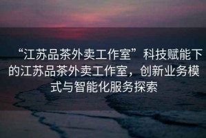 “江蘇品茶外賣工作室”科技賦能下的江蘇品茶外賣工作室，創(chuàng)新業(yè)務(wù)模式與智能化服務(wù)探索