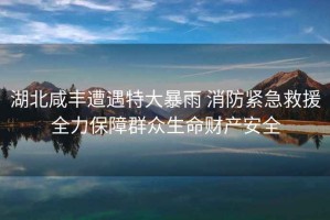 湖北咸豐遭遇特大暴雨 消防緊急救援全力保障群眾生命財(cái)產(chǎn)安全