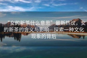 “女的新茶什么意思”最新熱議，女的新茶的含義與影響—探索一種文化現(xiàn)象的背后