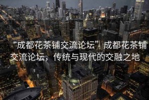“成都花茶鋪交流論壇”成都花茶鋪交流論壇，傳統(tǒng)與現(xiàn)代的交融之地