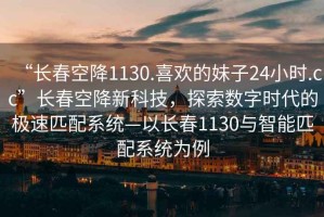 “長春空降1130.喜歡的妹子24小時.cc”長春空降新科技，探索數(shù)字時代的極速匹配系統(tǒng)—以長春1130與智能匹配系統(tǒng)為例