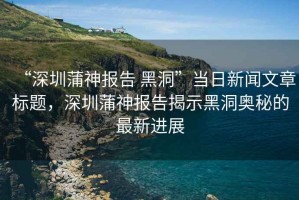 “深圳蒲神報告 黑洞”當(dāng)日新聞文章標(biāo)題，深圳蒲神報告揭示黑洞奧秘的最新進展