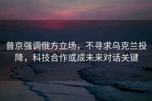 普京強調(diào)俄方立場，不尋求烏克蘭投降，科技合作或成未來對話關鍵