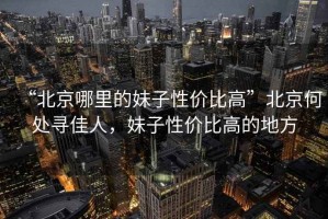 “北京哪里的妹子性價比高”北京何處尋佳人，妹子性價比高的地方