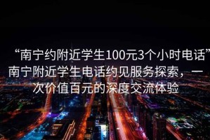 “南寧約附近學(xué)生100元3個(gè)小時(shí)電話”南寧附近學(xué)生電話約見(jiàn)服務(wù)探索，一次價(jià)值百元的深度交流體驗(yàn)