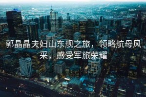 郭晶晶夫婦山東艦之旅，領(lǐng)略航母風(fēng)采，感受軍旅榮耀