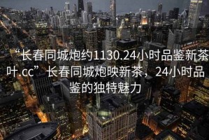 “長(zhǎng)春同城炮約1130.24小時(shí)品鑒新茶葉.cc”長(zhǎng)春同城炮映新茶，24小時(shí)品鑒的獨(dú)特魅力