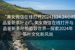 “美女微信在線打開(kāi)20241124.24小時(shí)品鑒新茶葉.cc”美女微信在線打開(kāi)與品鑒新茶葉的奇妙世界—探索2024年茶葉文化新風(fēng)尚