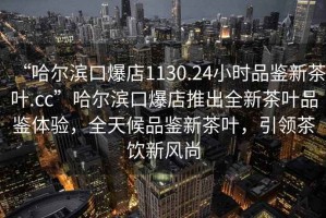 “哈爾濱口爆店1130.24小時品鑒新茶葉.cc”哈爾濱口爆店推出全新茶葉品鑒體驗，全天候品鑒新茶葉，引領(lǐng)茶飲新風(fēng)尚