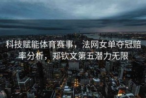 科技賦能體育賽事，法網(wǎng)女單奪冠賠率分析，鄭欽文第五潛力無限