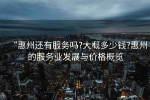 “惠州還有服務(wù)嗎?大概多少錢?惠州的服務(wù)業(yè)發(fā)展與價格概覽