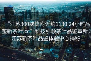 “江蘇300塊錢附近約1130.24小時品鑒新茶葉.cc”科技引領(lǐng)茶葉品鑒革新，江蘇新茶葉品鑒體驗中心揭秘