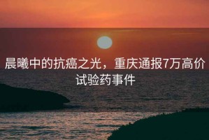 晨曦中的抗癌之光，重慶通報7萬高價試驗藥事件