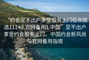 “約會(huì)足不出戶享受服務(wù)上門任你挑選1114d.官網(wǎng)備用1.中國(guó)”足不出戶享受約會(huì)服務(wù)上門，中國(guó)約會(huì)新風(fēng)尚與官網(wǎng)備用指南