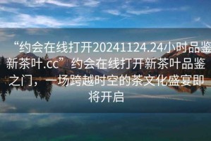“約會(huì)在線打開(kāi)20241124.24小時(shí)品鑒新茶葉.cc”約會(huì)在線打開(kāi)新茶葉品鑒之門，一場(chǎng)跨越時(shí)空的茶文化盛宴即將開(kāi)啟