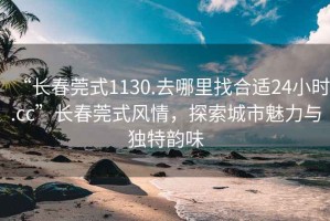 “長(zhǎng)春莞式1130.去哪里找合適24小時(shí).cc”長(zhǎng)春莞式風(fēng)情，探索城市魅力與獨(dú)特韻味