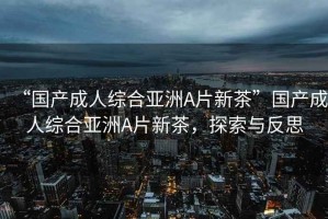 “國產(chǎn)成人綜合亞洲A片新茶”國產(chǎn)成人綜合亞洲A片新茶，探索與反思