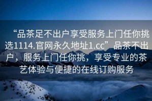 “品茶足不出戶享受服務(wù)上門任你挑選1114.官網(wǎng)永久地址1.cc”品茶不出戶，服務(wù)上門任你挑，享受專業(yè)的茶藝體驗與便捷的在線訂購服務(wù)