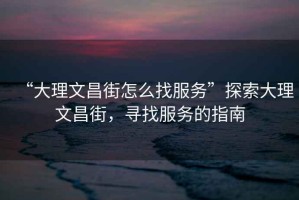 “大理文昌街怎么找服務(wù)”探索大理文昌街，尋找服務(wù)的指南