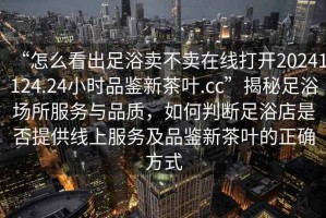 “怎么看出足浴賣不賣在線打開20241124.24小時(shí)品鑒新茶葉.cc”揭秘足浴場所服務(wù)與品質(zhì)，如何判斷足浴店是否提供線上服務(wù)及品鑒新茶葉的正確方式