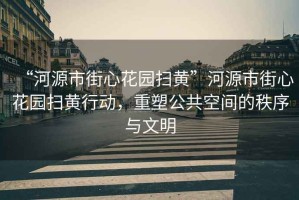 “河源市街心花園掃黃”河源市街心花園掃黃行動，重塑公共空間的秩序與文明
