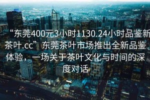 “東莞400元3小時(shí)1130.24小時(shí)品鑒新茶葉.cc”東莞茶葉市場(chǎng)推出全新品鑒體驗(yàn)，一場(chǎng)關(guān)于茶葉文化與時(shí)間的深度對(duì)話