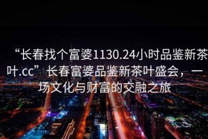 “長春找個富婆1130.24小時品鑒新茶葉.cc”長春富婆品鑒新茶葉盛會，一場文化與財富的交融之旅