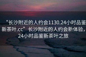 “長沙附近的人約會1130.24小時品鑒新茶葉.cc”長沙附近的人約會新體驗，24小時品鑒新茶葉之旅