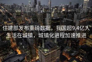 住建部發(fā)布重磅數(shù)據(jù)，我國(guó)超9.4億人生活在城鎮(zhèn)，城鎮(zhèn)化進(jìn)程加速推進(jìn)