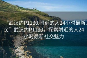 “武漢約P1130.附近的人24小時(shí)最新.cc”武漢約P1130，探索附近的人24小時(shí)最新社交魅力