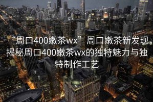 “周口400嫩茶wx”周口嫩茶新發(fā)現(xiàn)，揭秘周口400嫩茶wx的獨(dú)特魅力與獨(dú)特制作工藝