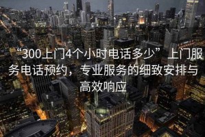 “300上門4個小時電話多少”上門服務(wù)電話預(yù)約，專業(yè)服務(wù)的細致安排與高效響應(yīng)