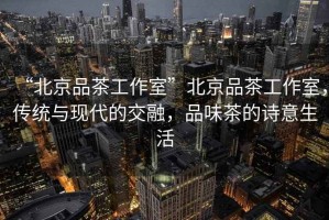 “北京品茶工作室”北京品茶工作室，傳統(tǒng)與現(xiàn)代的交融，品味茶的詩意生活