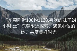 “東莞附近100約1130.喜歡的妹子24小時.cc”東莞附近探索，遇見心儀的她，共度美好時光