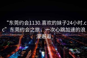 “東莞約會1130.喜歡的妹子24小時.cc”東莞約會之旅，一次心跳加速的浪漫邂逅