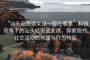 “汕頭站街道女孩一般在哪里”科技視角下的汕頭站街道女孩，探索現(xiàn)代社交活動(dòng)的地理與行為特征