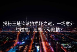 揭秘王楚欽球拍損壞之謎，一場(chǎng)意外的碰撞，還是另有隱情？